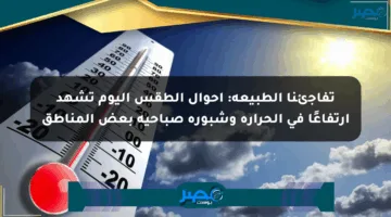 تفاجئنا الطبيعة: أحوال الطقس اليوم تشهد ارتفاعًا في الحرارة وشبورة صباحية بعض المناطق